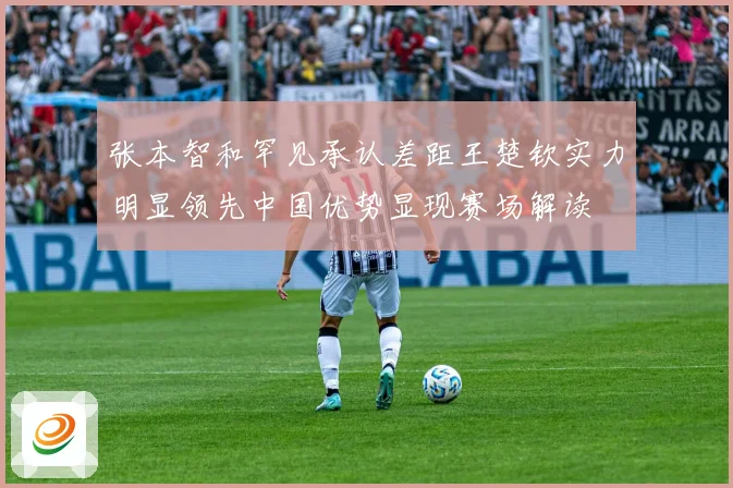 张本智和罕见承认差距王楚钦实力明显领先中国优势显现赛场解读