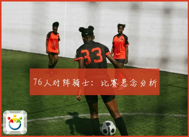 76人对阵骑士：比赛悬念分析