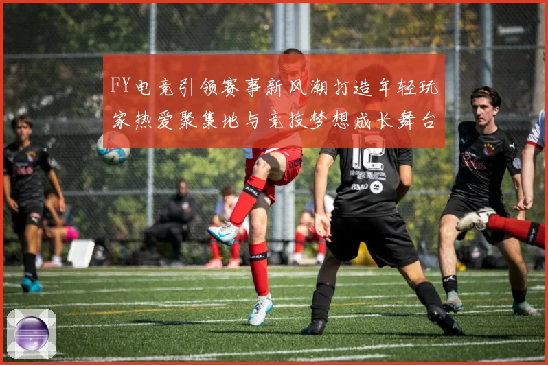 FY电竞引领赛事新风潮打造年轻玩家热爱聚集地与竞技梦想成长舞台