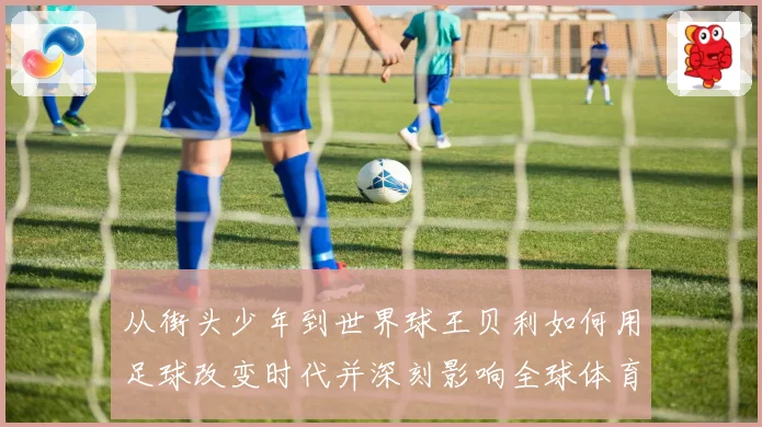 从街头少年到世界球王贝利如何用足球改变时代并深刻影响全球体育发展历程解析