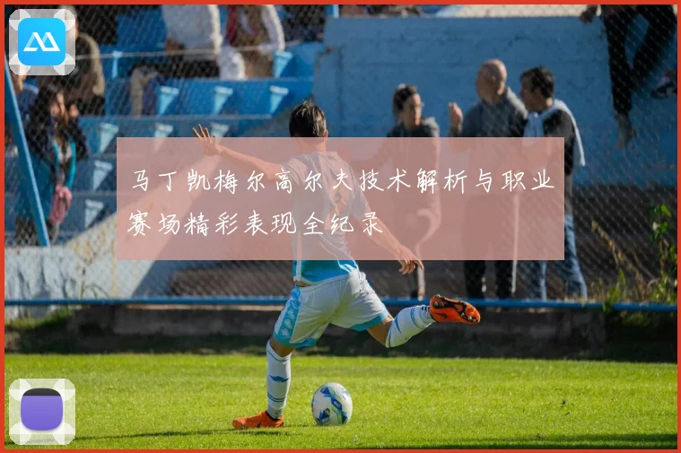 马丁凯梅尔高尔夫技术解析与职业赛场精彩表现全纪录