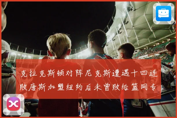 克拉克斯顿对阵尼克斯遭遇十四连败唐斯加盟纽约后未曾败给篮网专题观察