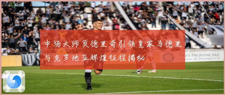 中场大师莫德里奇引领皇家马德里与克罗地亚辉煌征程揭秘