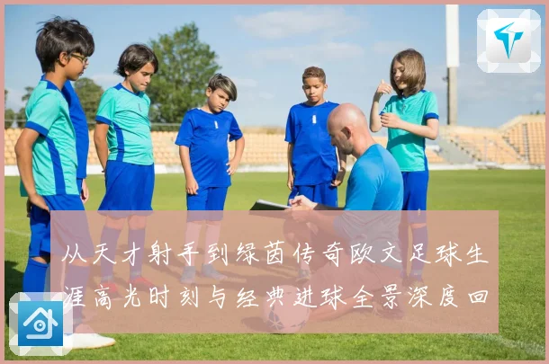从天才射手到绿茵传奇欧文足球生涯高光时刻与经典进球全景深度回顾