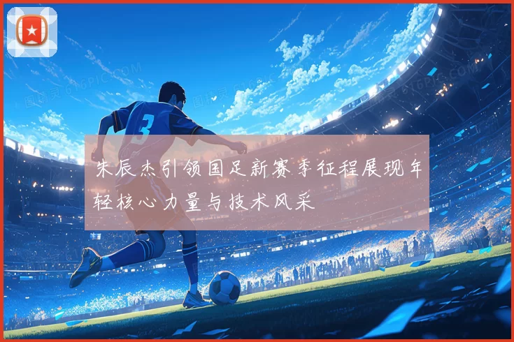 朱辰杰引领国足新赛季征程展现年轻核心力量与技术风采