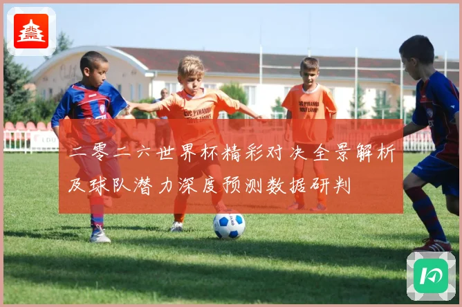 二零二六世界杯精彩对决全景解析及球队潜力深度预测数据研判