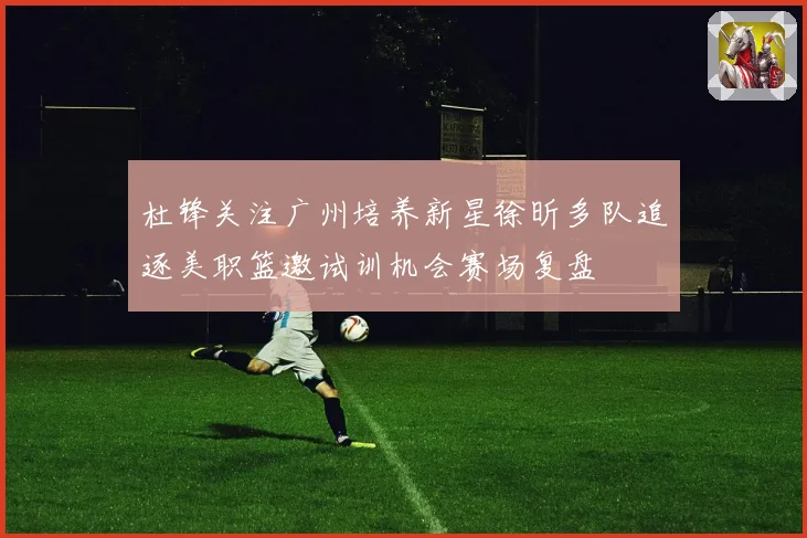 杜锋关注广州培养新星徐昕多队追逐美职篮邀试训机会赛场复盘