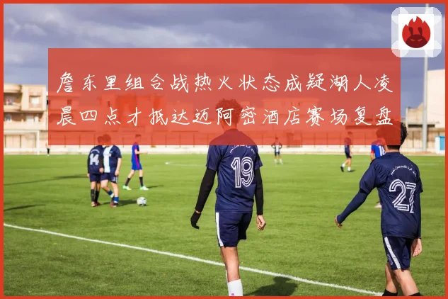 詹东里组合战热火状态成疑湖人凌晨四点才抵达迈阿密酒店赛场复盘