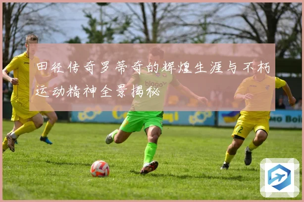 田径传奇罗蒂奇的辉煌生涯与不朽运动精神全景揭秘