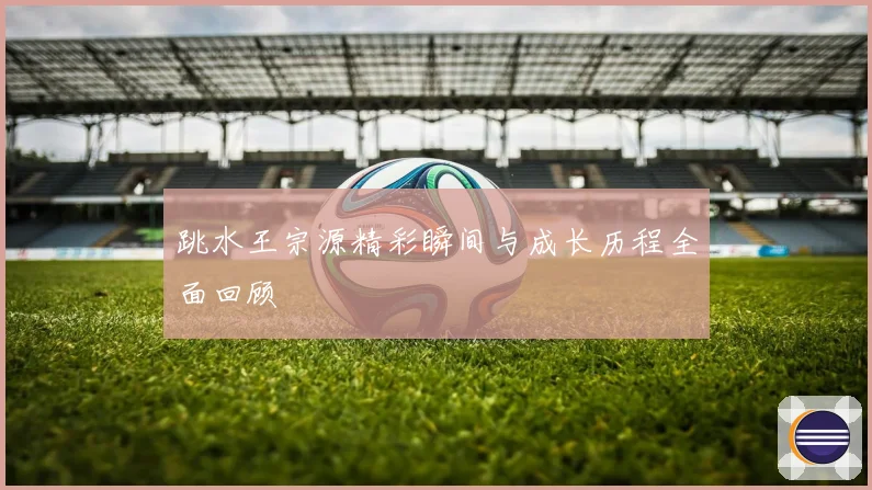 跳水王宗源精彩瞬间与成长历程全面回顾