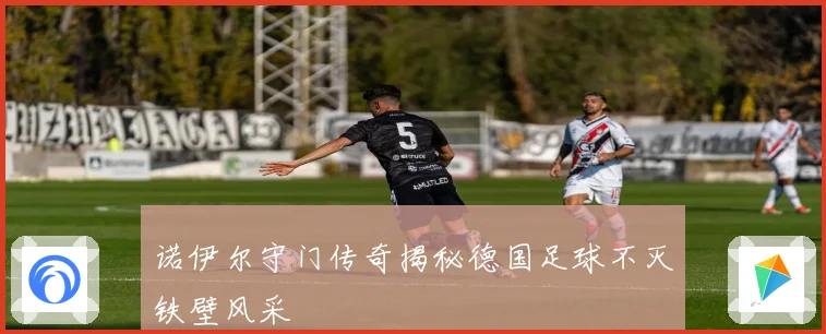 诺伊尔守门传奇揭秘德国足球不灭铁壁风采
