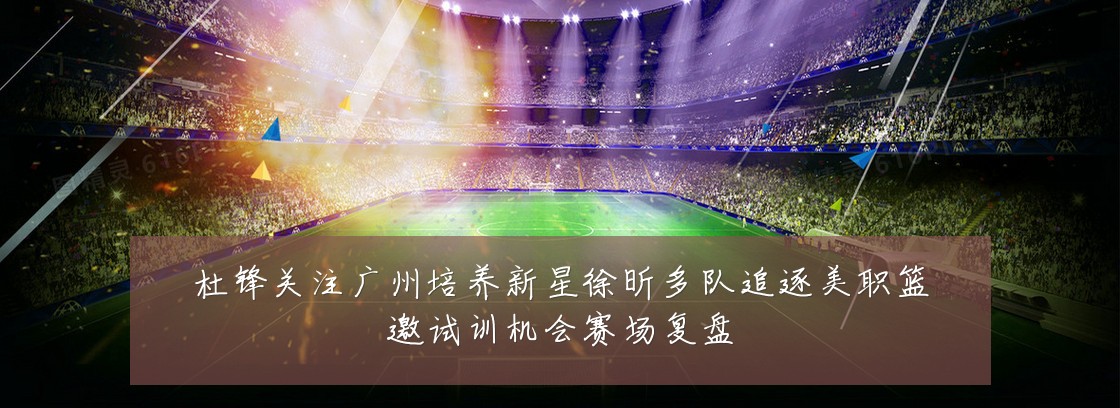 杜锋关注广州培养新星徐昕多队追逐美职篮邀试训机会赛场复盘