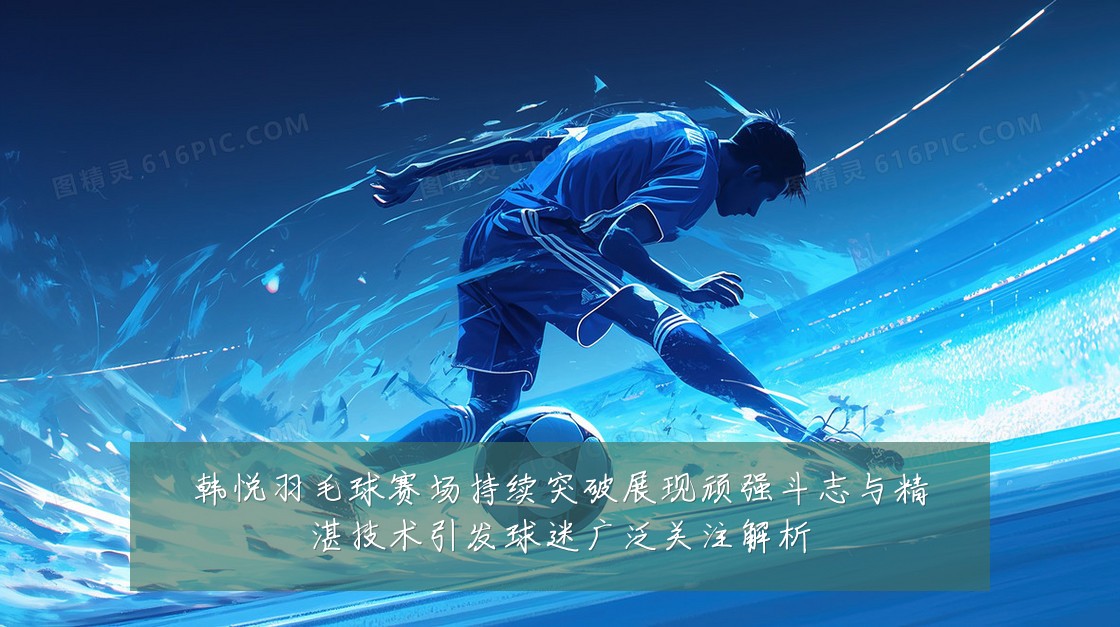 韩悦羽毛球赛场持续突破展现顽强斗志与精湛技术引发球迷广泛关注解析