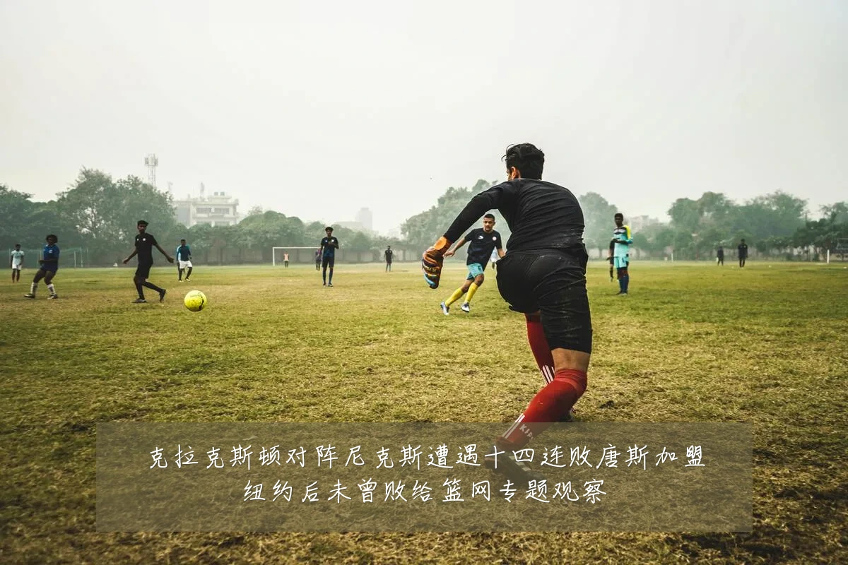 克拉克斯顿对阵尼克斯遭遇十四连败唐斯加盟纽约后未曾败给篮网专题观察